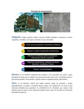 Mitigación: mitigar significa reducir, ejecutar medidas dirigidas a disminuir a niveles
aceptables y factibles, los riesgos existentes en una comunidad.
Mortero: es un material compuesto por cemento o cal, mezclado con arena y agua,
formando una masa que se emplea en construcciones para varios usos: unir bloques entre sí
para formar paredes, frisar paredes, rellenar espacios, maquillar grietas superficiales…
Muro: es un elemento vertical que puede soportar cargas de gravedad y cargas
perpendiculares a su plano, y transferir dichas cargas a las fundaciones. Un muro es una
estructura diseñada para garantizar la estabilidad de los elementos que soporta. Hay
distintos tipos de muro, en las estructuras pueden usarse muros de cortante en sustitución
del tradicional pórtico.
 