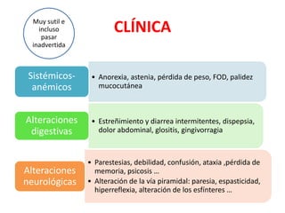 CLÍNICA
• Anorexia, astenia, pérdida de peso, FOD, palidez
mucocutánea
Sistémicos-
anémicos
• Estreñimiento y diarrea intermitentes, dispepsia,
dolor abdominal, glositis, gingivorragia
Alteraciones
digestivas
• Parestesias, debilidad, confusión, ataxia ,pérdida de
memoria, psicosis …
• Alteración de la vía piramidal: paresia, espasticidad,
hiperreflexia, alteración de los esfínteres …
Alteraciones
neurológicas
Muy sutil e
incluso
pasar
inadvertida
 