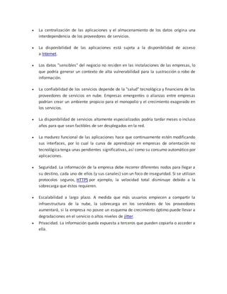  La centralización de las aplicaciones y el almacenamiento de los datos origina una
interdependencia de los proveedores de servicios.
 La disponibilidad de las aplicaciones está sujeta a la disponibilidad de acceso
a Internet.
 Los datos "sensibles" del negocio no residen en las instalaciones de las empresas, lo
que podría generar un contexto de alta vulnerabilidad para la sustracción o robo de
información.
 La confiabilidad de los servicios depende de la "salud" tecnológica y financiera de los
proveedores de servicios en nube. Empresas emergentes o alianzas entre empresas
podrían crear un ambiente propicio para el monopolio y el crecimiento exagerado en
los servicios.
 La disponibilidad de servicios altamente especializados podría tardar meses o incluso
años para que sean factibles de ser desplegados en la red.
 La madurez funcional de las aplicaciones hace que continuamente estén modificando
sus interfaces, por lo cual la curva de aprendizaje en empresas de orientación no
tecnológica tenga unas pendientes significativas, así como su consumo automático por
aplicaciones.
 Seguridad. La información de la empresa debe recorrer diferentes nodos para llegar a
su destino, cada uno de ellos (y sus canales) son un foco de inseguridad. Si se utilizan
protocolos seguros, HTTPS por ejemplo, la velocidad total disminuye debido a la
sobrecarga que éstos requieren.
 Escalabilidad a largo plazo. A medida que más usuarios empiecen a compartir la
infraestructura de la nube, la sobrecarga en los servidores de los proveedores
aumentará, si la empresa no posee un esquema de crecimiento óptimo puede llevar a
degradaciones en el servicio o altos niveles de jitter.
 Privacidad. La información queda expuesta a terceros que pueden copiarla o acceder a
ella.
 