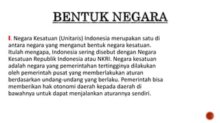 I. Negara Kesatuan (Unitaris) Indonesia merupakan satu di
antara negara yang menganut bentuk negara kesatuan.
Itulah mengapa, Indonesia sering disebut dengan Negara
Kesatuan Republik Indonesia atau NKRI. Negara kesatuan
adalah negara yang pemerintahan tertingginya dilakukan
oleh pemerintah pusat yang memberlakukan aturan
berdasarkan undang-undang yang berlaku. Pemerintah bisa
memberikan hak otonomi daerah kepada daerah di
bawahnya untuk dapat menjalankan aturannya sendiri.
 
