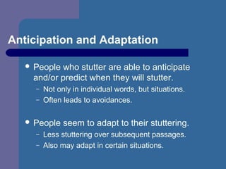 Anticipation and Adaptation
 People who stutter are able to anticipate
and/or predict when they will stutter.
– Not only in individual words, but situations.
– Often leads to avoidances.
 People seem to adapt to their stuttering.
– Less stuttering over subsequent passages.
– Also may adapt in certain situations.
 