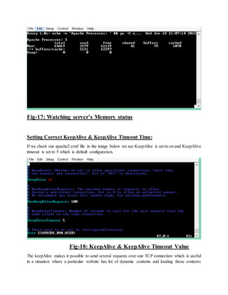 Fig-17: Watching server’s Memory status
Setting Correct KeepAlive & KeepAlive Timeout Time:
If we check our apache2.conf file in the image below we see KeepAlive is set to on and KeepAlive
timeout is set to 5 which is default configuration.
Fig-18: KeepAlive & KeepAlive Timeout Value
The keepAlive makes it possible to send several requests over one TCP connection which is useful
in a situation where a particular website has lot of dynamic contents and loading those contents
 