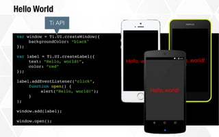 Hello World
var window = Ti.UI.createWindow({
backgroundColor: “black"
});
var label = Ti.UI.createLabel({
text: “Hello, world!”,
color: “red”
});
label.addEventListener(“click”,
function open() {
alert(“Hello, world!”);
}
);
window.add(label);
window.open();
Ti API
 