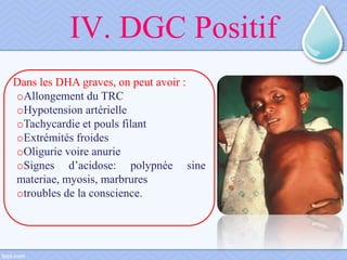 IV. DGC Positif
Dans les DHA graves, on peut avoir :
oAllongement du TRC
oHypotension artérielle
oTachycardie et pouls filant
oExtrémités froides
oOligurie voire anurie
oSignes d’acidose: polypnée sine
materiae, myosis, marbrures
otroubles de la conscience.
 