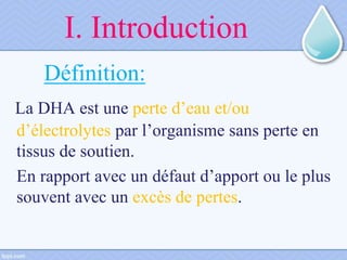 I. Introduction
Définition:
La DHA est une perte d’eau et/ou
d’électrolytes par l’organisme sans perte en
tissus de soutien.
En rapport avec un défaut d’apport ou le plus
souvent avec un excès de pertes.
 