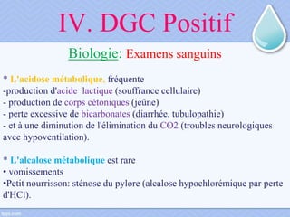 IV. DGC Positif
Biologie: Examens sanguins
* L'acidose métabolique, fréquente
-production d'acide lactique (souffrance cellulaire)
- production de corps cétoniques (jeûne)
- perte excessive de bicarbonates (diarrhée, tubulopathie)
- et à une diminution de l'élimination du CO2 (troubles neurologiques
avec hypoventilation).
* L'alcalose métabolique est rare
• vomissements
•Petit nourrisson: sténose du pylore (alcalose hypochlorémique par perte
d'HCl).
 