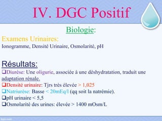 IV. DGC Positif
Biologie:
Examens Urinaires:
Ionogramme, Densité Urinaire, Osmolarité, pH
Résultats:
Diurèse: Une oligurie, associée à une déshydratation, traduit une
adaptation rénale.
Densité urinaire: Tjrs très élevée > 1,025
Natriurèse: Basse < 20mEq/l (qq soit la natrémie).
pH urinaire < 5,5
Osmolarité des urines: élevée > 1400 mOsm/L
 