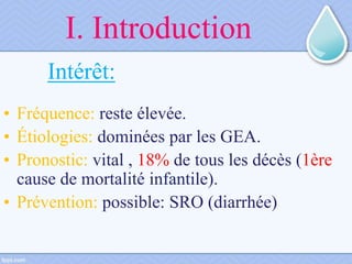 I. Introduction
Intérêt:
• Fréquence: reste élevée.
• Étiologies: dominées par les GEA.
• Pronostic: vital , 18% de tous les décès (1ère
cause de mortalité infantile).
• Prévention: possible: SRO (diarrhée)
 