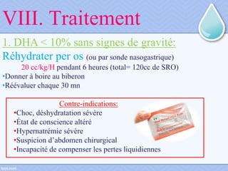 VIII. Traitement
1. DHA < 10% sans signes de gravité:
Réhydrater per os (ou par sonde nasogastrique)
20 cc/kg/H pendant 6 heures (total= 120cc de SRO)
•Donner à boire au biberon
•Réévaluer chaque 30 mn
Contre-indications:
•Choc, déshydratation sévère
•État de conscience altéré
•Hypernatrémie sévère
•Suspicion d’abdomen chirurgical
•Incapacité de compenser les pertes liquidiennes
 