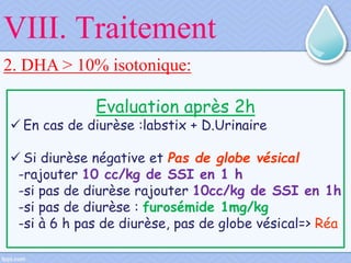 2. DHA > 10% isotonique:
Evaluation après 2h
 En cas de diurèse :labstix + D.Urinaire
 Si diurèse négative et Pas de globe vésical
-rajouter 10 cc/kg de SSI en 1 h
-si pas de diurèse rajouter 10cc/kg de SSI en 1h
-si pas de diurèse : furosémide 1mg/kg
-si à 6 h pas de diurèse, pas de globe vésical=> Réa
VIII. Traitement
 