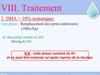 VIII. Traitement
2. DHA > 10% isotonique:
1ère phase : Remplacement des pertes antérieures
(100cc/kg)
-b/ deuxième moitié en 4H:
50cc/kg de SIR
N.B : cette phase contient du K+
et ne peut être entamée qu’après reprise de la diurèse.
 