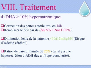 4. DHA > 10% hypernatrémique:
Correction des pertes antérieures en 48h
Remplacer le SSI par du (SG 5% + NaCl 10 %)
Diminution lente de la natrémie <10à15mEq/l/H (Risque
d’œdème cérébral)
Ration de base diminuée de 25% (car il y a une
hypersécrétion d’ADH due à l’hyperosmolarité).
VIII. Traitement
 
