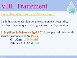 Correction d’une Acidose Métabolique:
L'administration de bicarbonate est rarement nécessaire,
l'acidose métabolique se corrigeant avec la réhydratation.
Si le pH est inférieur ou égal à 7,10 , on peut administrer du
sérum bicarbonaté 14 ‰ (SBI):
•0 – 30mn: 2/ 5 de SBI
•30mn – 2H: 3/5 de SSI
VIII. Traitement
 
