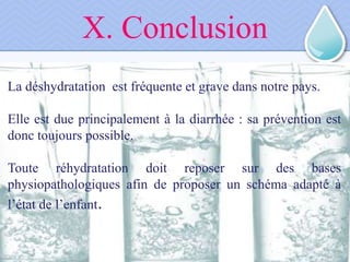 La déshydratation est fréquente et grave dans notre pays.
Elle est due principalement à la diarrhée : sa prévention est
donc toujours possible.
Toute réhydratation doit reposer sur des bases
physiopathologiques afin de proposer un schéma adapté à
l’état de l’enfant.
X. Conclusion
 