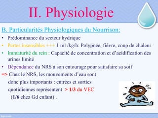 II. Physiologie
B. Particularités Physiologiques du Nourrison:
• Prédominance du secteur hydrique
• Pertes insensibles +++ 1 ml /kg/h: Polypnée, fièvre, coup de chaleur
• Immaturité du rein : Capacité de concentration et d’acidification des
urines limité
• Dépendance du NRS à son entourage pour satisfaire sa soif
=> Chez le NRS, les mouvements d’eau sont
donc plus importants : entrées et sorties
quotidiennes représentent > 1/3 du VEC
(1/6 chez Gd enfant) .
 