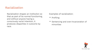 Racialization
Racialization shapes an institution so
that as part of its normal functioning,
and without anyone having a
consciously racist intention, it
produces disparities in outcome by
race.
Examples of racialization:
• Proﬁling
• Sentencing and over-incarceration of
minorities
 