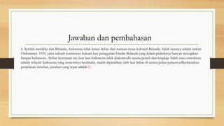 6. Setelah merdeka dari Belanda, Indonesia tidak lantas bebas dari warisan masa kolonial Belanda. Salah satunya adalah terkait
Ordonantie 1939, yaitu sebuah konsensus hukum laut peinggalan Hindia Belanda yang dalam praktiknya banyak merugikan
bangsa Indonesia. Akibat ketentuan ini, luas laut Indonesia tidak diakomodir secara penuh dan lengkap. Salah satu contohnya
adalah wilayah Indonesia yang semestinya berdaulat, malah dipisahkan oleh laut bebas di antara pulau-pulaunya.Berdasarkan
penjelasan tersebut, jawaban yang tepat adalah E.
Jawaban dan pembahasan
 