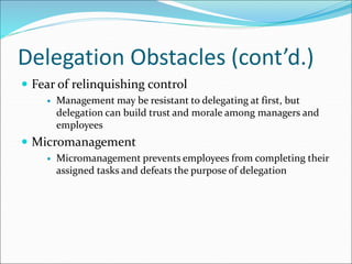 Delegation Obstacles (cont’d.)
 Fear of relinquishing control
 Management may be resistant to delegating at first, but
delegation can build trust and morale among managers and
employees
 Micromanagement
 Micromanagement prevents employees from completing their
assigned tasks and defeats the purpose of delegation
 