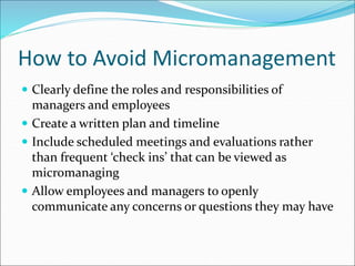 How to Avoid Micromanagement
 Clearly define the roles and responsibilities of
managers and employees
 Create a written plan and timeline
 Include scheduled meetings and evaluations rather
than frequent ‘check ins’ that can be viewed as
micromanaging
 Allow employees and managers to openly
communicate any concerns or questions they may have
 