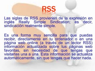Las siglas de RSS provienen de la expresión en
inglés Really Simple Sindication; es decir,
sindicación realmente simple.
Es una forma muy sencilla para que puedas
recibir, directamente en tu ordenador o en una
página web online (a través de un lector RSS)
información actualizada sobre tus páginas web
favoritas, sin necesidad de que tengas que
visitarlas una a una. Esta información se actualiza
automáticamente, sin que tengas que hacer nada.
RSS
 