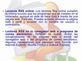  Lectores RSS online: Los lectores Rss online cumplen
la misma función que los programas que se instalan en el
ordenador, aunque en este se hace todo a través de una
página web. Para ello, Puedes acceder creando tu página
web y perfil y acceder con tu nombre de usuario y
contraseña.
 Lectores RSS en tu navegador web o programa de
correo electrónico. También se puede recibir las
actualizaciones de las páginas web a través del
navegador web o del programa de correo electrónico.
Algunos navegadores que permiten esta función son
Internet Explorer, Mozilla Firefox o Outlook Express.
 