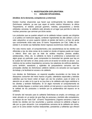 5
1. INVESTIGACIÒN EXPLORATORIA
1.1. ANÁLISIS SITUACIONAL
(Análisis de la demanda, competencia y entornos)
Existen muchas situaciones que hacen que continuamente los clientes visiten
Delicheese cafetería, ya sea que vayan al centro médico Imbanaco, la clínica
Tequendama, el estadio pascual guerrero, notarías, parqueaderos y demás
entidades cercanas, la cafetería está ubicada en un lugar que permite la visita de
muchas personas que caminan por dicho sector.
Los productos que se pueden adquirir en la cafetería incluso cuando van dirigidos
a un público sin restricción alguna, contienen ingredientes de alta calidad y con un
valor adquisitivo un poco superior debido al estrato del barrio y el tipo de gente
que comúnmente visita esta zona. El barrio Tequendama (en Cali, Valle) es de
estrato 5, en donde sus habitantes tienen ingresos económicos medio alto y alto.
Por esta misma razón, el comportamiento y las características de los clientes son
diferentes a las de otras zonas de la ciudad en donde el ingreso puede ser mayor
o inferior. Bien sea que se trate de adultos mayores, jóvenes adultos,
adolescentes, niños, etc. la cafetería no tiene ni preferencia o exclusividad con
algún grupo en particular, pues comprenden la diversidad tan grande que hay en
la ciudad de Cali tanto en otras zonas como en el sector en donde se ubican. Los
médicos de los centros hospitalarios cercanos, los celadores de edificios aledaños,
como también, aseadores y vigilantes de parqueaderos cercanos son los
principales clientes de Delicheese cafetería debido a la cercanía con sus lugares
de trabajo y la facilidad en acceso a la cafetería.
Los clientes de Delicheese, en especial aquellos recurrentes en las horas de
desayunos consumen del menú huevos al gusto, calentados especiales y bebidas
calientes que los hacen volver al lugar una vez los prueban, pues el sabor y la
atención es un valor en lo que le va muy bien a la cafetería esto logra satisfacer a
los clientes y también fidelizarlos. Si en algún momento el comportamiento de
estos clientes llegase a cambiar seria debido al mal servicio o una disminución en
la calidad de los productos o también por la problemática del espacio en la
cafetería.
El tamaño del mercado para la cafetería Delicheese es amplio, sin embargo, por
estar ubicado en un sector de gran flujo de personas y también alta competencia,
se reduce de ser “todo Cali” al barrio Tequendama y lugares cercanos a este en
donde los clientes son los recurrentes y quienes conocen la cafetería y llegan a
ella por su gran ubicación. Los competidores cercanos de la cafetería son varios,
pues en la zona existen muchos restaurantes, panaderías y cafeterías que ofrecen
 