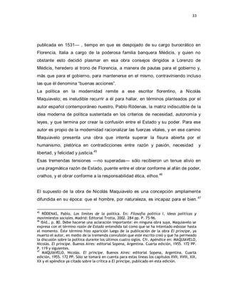 33




publicada en 1531— , tiempo en que es despojado de su cargo burocrático en
Florencia, Italia a cargo de la poderosa familia banquera Médicis, y quien no
obstante esto decidió plasmar en esa obra consejos dirigidos a Lorenzo de
Médicis, heredero al trono de Florencia, a manera de pautas para el gobierno y,
más que para el gobierno, para mantenerse en el mismo, contraviniendo incluso
las que él denomina ―buenas acciones‖.
La política en la modernidad remite a ese escritor florentino, a Nicolás
Maquiavelo; es ineludible recurrir a él para hallar, en términos planteados por el
autor español contemporáneo nuestro, Pablo Ródenas, la matriz indiscutible de la
idea moderna de política sustentada en los criterios de necesidad, autonomía y
leyes, y que termina por crear la confusión entre el Estado y su poder. Para ese
autor es propio de la modernidad racionalizar las fuerzas vitales, y en ese camino
Maquiavelo presenta una obra que intenta superar la fisura abierta por el
humanismo, pletórica en contradicciones entre razón y pasión, necesidad                             y
libertad, y felicidad y justicia.45
Esas tremendas tensiones —no superadas— sólo recibieron un tenue alivio en
una pragmática razón de Estado, puente entre el obrar conforme al afán de poder,
crathos, y el obrar conforme a la responsabilidad ética, ethos.46


El supuesto de la obra de Nicolás Maquiavelo es una concepción ampliamente
difundida en su época: que el hombre, por naturaleza, es incapaz para el bien. 47

45
    RÓDENAS, Pablo. Los límites de la política. En: Filosofía política I, ideas políticas y
movimientos sociales. Madrid: Editorial Trotta, 2002. 284 pp. P. 75-96.
46
   Ibíd., p. 80. Debe hacerse una aclaración importante: en ninguna obra suya, Maquiavelo se
expresa con el término razón de Estado entendida tal como que se ha intentado esbozar hasta
el momento. Éste término hizo aparición luego de la publicación de la obra El príncipe, ya
muerto el autor, en medio de la tremenda convulsión que este escrito creó y que ha permeado
la discusión sobre la política durante los últimos cuatro siglos. Cfr. Apéndice en: MAQUIAVELO,
Nicolás. El príncipe. Buenos Aires: editorial Sopena, Argentina. Cuarta edición, 1955. 172 PP.
P. 119 y siguientes.
47
    MAQUIAVELO, Nicolás. El príncipe. Buenos Aires: editorial Sopena, Argentina. Cuarta
edición, 1955. 172 PP. Sólo se tomará en cuenta para estas líneas los capítulos XVII, XVIII, XIX,
XX y el apéndice ya citado sobre la crítica a El príncipe, publicado en esta edición.
 