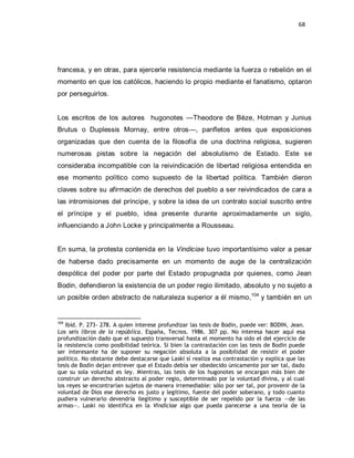 68




francesa, y en otras, para ejercerle resistencia mediante la fuerza o rebelión en el
momento en que los católicos, haciendo lo propio mediante el fanatismo, optaron
por perseguirlos.


Los escritos de los autores hugonotes —Theodore de Bèze, Hotman y Junius
Brutus o Duplessis Mornay, entre otros—, panfletos antes que exposiciones
organizadas que den cuenta de la filosofía de una doctrina religiosa, sugieren
numerosas pistas sobre la negación del absolutismo de Estado. Este se
consideraba incompatible con la reivindicación de libertad religiosa entendida en
ese momento político como supuesto de la libertad política. También dieron
claves sobre su afirmación de derechos del pueblo a ser reivindicados de cara a
las intromisiones del príncipe, y sobre la idea de un contrato social suscrito entre
el príncipe y el pueblo, idea presente durante aproximadamente un siglo,
influenciando a John Locke y principalmente a Rousseau.


En suma, la protesta contenida en la Vindiciae tuvo importantísimo valor a pesar
de haberse dado precisamente en un momento de auge de la centralización
despótica del poder por parte del Estado propugnada por quienes, como Jean
Bodin, defendieron la existencia de un poder regio ilimitado, absoluto y no sujeto a
un posible orden abstracto de naturaleza superior a él mismo,104 y también en un


104
   Ibíd. P. 273- 278. A quien interese profundizar las tesis de Bodin, puede ver: BODIN, Jean.
Los seis libros de la república. España, Tecnos. 1986. 307 pp. No interesa hacer aquí esa
profundización dado que el supuesto transversal hasta el momento ha sido el del ejercicio de
la resistencia como posibilidad teórica. Si bien la contrastación con las tesis de Bodin puede
ser interesante ha de suponer su negación absoluta a la posibilidad de resistir el poder
político. No obstante debe destacarse que Laski sí realiza esa contrastación y explica que las
tesis de Bodin dejan entrever que el Estado debía ser obedecido únicamente por ser tal, dado
que su sola voluntad es ley. Mientras, las tesis de los hugonotes se encargan más bien de
construir un derecho abstracto al poder regio, determinado por la voluntad divina, y al cual
los reyes se encontrarían sujetos de manera irremediable: sólo por ser tal, por provenir de la
voluntad de Dios ese derecho es justo y legítimo, fuente del poder soberano, y todo cuanto
pudiera vulnerarlo devendría ilegítimo y susceptible de ser repelido por la fuerza —de las
armas—. Laski no identifica en la Vindiciae algo que pueda parecerse a una teoría de la
 