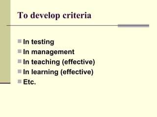 To develop criteria In testing In management In teaching (effective) In learning (effective) Etc. 