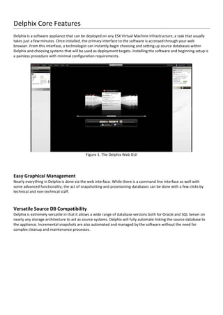 Delphix Core Features
Delphix is a software appliance that can be deployed on any ESX Virtual Machine infrastructure, a task that usually
takes just a few minutes. Once installed, the primary interface to the software is accessed through your web
browser. From this interface, a technologist can instantly begin choosing and setting up source databases within
Delphix and choosing systems that will be used as deployment targets. Installing the software and beginning setup is
a painless procedure with minimal configuration requirements.
Figure 1. The Delphix Web GUI
Easy Graphical Management
Nearly everything in Delphix is done via the web interface. While there is a command line interface as well with
some advanced functionality, the act of snapshotting and provisioning databases can be done with a few clicks by
technical and non-technical staff.
Versatile Source DB Compatibility
Delphix is extremely versatile in that it allows a wide range of database versions both for Oracle and SQL Server on
nearly any storage architecture to act as source systems. Delphix will fully automate linking the source database to
the appliance. Incremental snapshots are also automated and managed by the software without the need for
complex cleanup and maintenance processes.
 