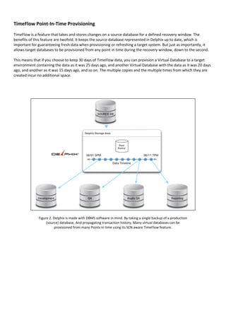 TimeFlow Point-In-Time Provisioning
TimeFlow is a feature that takes and stores changes on a source database for a defined recovery window. The
benefits of this feature are twofold. It keeps the source database represented in Delphix up to date, which is
important for guaranteeing fresh data when provisioning or refreshing a target system. But just as importantly, it
allows target databases to be provisioned from any point in time during the recovery window, down to the second.
This means that if you choose to keep 30 days of TimeFlow data, you can provision a Virtual Database to a target
environment containing the data as it was 25 days ago, and another Virtual Database with the data as it was 20 days
ago, and another as it was 15 days ago, and so on. The multiple copies and the multiple times from which they are
created incur no additional space.
Figure 2. Delphix is made with DBMS software in mind. By taking a single backup of a production
(source) database, And propagating transaction history, Many virtual databases can be
provisioned from many Points in time using its SCN aware TimeFlow feature.
 