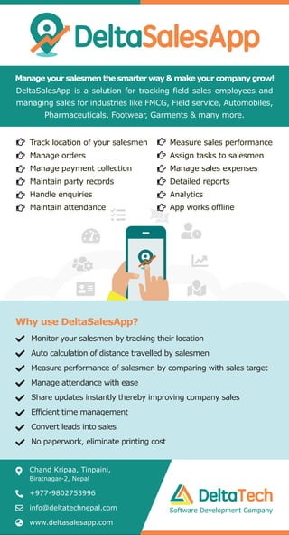 Manage your salesmen the smarter way & make your company grow!
DeltaSalesApp is a solution for tracking field sales employees and
managing sales for industries like FMCG, Field service, Automobiles,
Pharmaceuticals, Footwear, Garments & many more.
Monitor your salesmen by tracking their location
Auto calculation of distance travelled by salesmen
Measure performance of salesmen by comparing with sales target
Manage attendance with ease
Share updates instantly thereby improving company sales
Efficient time management
Convert leads into sales
No paperwork, eliminate printing cost
Why use DeltaSalesApp?
Chand Kripaa, Tinpaini,
Biratnagar-2, Nepal
+977-9802753996
info@deltatechnepal.com
www.deltasalesapp.com
Measure sales performance
Assign tasks to salesmen
Manage sales expenses
Detailed reports
Analytics
App works offline
Track location of your salesmen
Manage orders
Manage payment collection
Maintain party records
Handle enquiries
Maintain attendance
Software Development Company
 