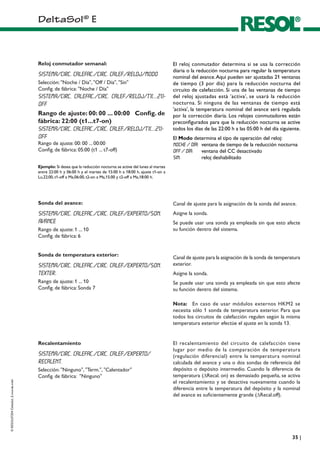 DeltaSol®
E
©RESOL07204DeltaSol_E.monde.indd
��|
El reloj conmutador determina si se usa la corrección
diaria o la reducción nocturna para regular la temperatura
nominal del avance.Aquí pueden ser ajustadas 21 ventanas
de tiempo (3 por día) para la reducción nocturna del
circuito de calefacción. Si una de las ventanas de tiempo
del reloj ajustadas está 'activa', se usará la reducción
nocturna. Si ninguna de las ventanas de tiempo está
'activa', la temperatura nominal del avance será regulada
por la corrección diaria. Los relojes conmutadores están
preconfigurados para que la reducción nocturna se active
todos los días de las 22:00 h a las 05:00 h del día siguiente.
El Modo determina el tipo de operación del reloj:
Noche / Día:	 ventana de tiempo de la reducción nocturna
Off / Día: 	 ventana del CC desactivado
Sin:	 reloj deshabilitado
Reloj conmutador semanal:
Sistema/Circ. Calefac./Circ. calef./Reloj/Modo
Selección: Noche / Día, Off / Día, Sin
Config. de fábrica: Noche / Día
Sistema/Circ. Calefac./Circ. calef./Reloj/t1(...21)-
off
Rango de ajuste: 00: 00 ... 00:00	 Config. de
fábrica: 22:00 (t1...t7-on)
Sistema/Circ. Calefac./Circ. calef./Reloj/t1(...21)-
off
Rango de ajuste: 00: 00 ... 00:00
Config. de fábrica: 05:00 (t1 ... t7-off)
Ejemplo: Si desea que la reducción nocturna se active del lunes al martes
entre 22:00 h y 06:00 h y el martes de 15:00 h a 18:00 h, ajuste t1-on a
Lu,22:00, t1-off a Ma,06:00, t2-on a Ma,15:00 y t2-off a Ma,18:00 h.
Canal de ajuste para la asignación de la sonda del avance.
Asigne la sonda.
Se puede usar una sonda ya empleada sin que esto afecte
su función dentro del sistema.
Sonda del avance:
Sistema/Circ. Calefac./Circ. calef./Experto/Son.
avance
Rango de ajuste: 1 ... 10
Config. de fábrica: 6
Canal de ajuste para la asignación de la sonda de temperatura
exterior.
Asigne la sonda.
Se puede usar una sonda ya empleada sin que esto afecte
su función dentro del sistema.
Sonda de temperatura exterior:
Sistema/Circ. Calefac./Circ. calef./Experto/Son.
Texter.
Rango de ajuste: 1 ... 10
Config. de fábrica: Sonda 7
Nota: 	 En caso de usar módulos externos HKM2 se
necesita sólo 1 sonda de temperatura exterior. Para que
todos los circuitos de calefacción regulen según la misma
temperatura exterior efectúe el ajuste en la sonda 13.
El recalentamiento del circuito de calefacción tiene
lugar por medio de la comparación de temperatura
(regulación diferencial) entre la temperatura nominal
calculada del avance y una o dos sondas de referencia del
depósito o depósito intermedio. Cuando la diferencia de
temperatura (DRecal. on) es demasiado pequeña, se activa
el recalentamiento y se desactiva nuevamente cuando la
diferencia entre la temperatura del depósito y la nominal
del avance es suficientemente grande (DRecal.off).
Recalentamiento
Sistema/Circ. Calefac./Circ. calef./Experto/
Recalent.
Selección: Ninguno, Term., Calentador
Config. de fábrica: Ninguno
 