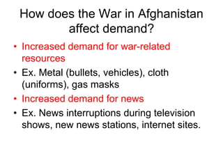 How does the War in Afghanistan
affect demand?
• Increased demand for war-related
resources
• Ex. Metal (bullets, vehicles), cloth
(uniforms), gas masks
• Increased demand for news
• Ex. News interruptions during television
shows, new news stations, internet sites.
 