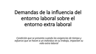 Demandas de la influencia del
entorno laboral sobre el
entorno extra laboral
Condición que se presenta cuando las exigencias de tiempo y
esfuerzo que se hacen a un individuo en su trabajo, impactan su
vida extra laboral
 