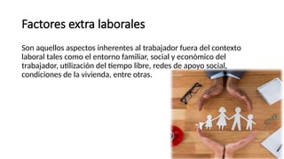 Factores extra laborales
Son aquellos aspectos inherentes al trabajador fuera del contexto
laboral tales como el entorno familiar, social y económico del
trabajador, utilización del tiempo libre, redes de apoyo social,
condiciones de la vivienda, entre otras.
 