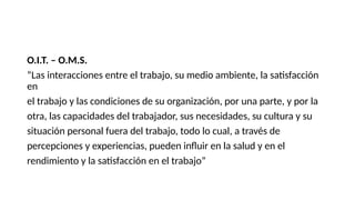 O.I.T. – O.M.S.
“Las interacciones entre el trabajo, su medio ambiente, la satisfacción
en
el trabajo y las condiciones de su organización, por una parte, y por la
otra, las capacidades del trabajador, sus necesidades, su cultura y su
situación personal fuera del trabajo, todo lo cual, a través de
percepciones y experiencias, pueden influir en la salud y en el
rendimiento y la satisfacción en el trabajo”
 