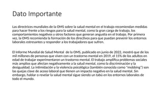 Dato Importante
Las directrices mundiales de la OMS sobre la salud mental en el trabajo recomiendan medidas
para hacer frente a los riesgos para la salud mental, como la gran carga de trabajo, los
comportamientos negativos y otros factores que generan angustia en el trabajo. Por primera
vez, la OMS recomienda la formación de los directivos para que puedan prevenir los entornos
laborales estresantes y responder a los trabajadores que sufren.
El Informe Mundial de Salud Mental de la OMS, publicado en junio de 2022, mostró que de los
mil millones de personas que viven con un trastorno mental en 2019, el 15% de los adultos en
edad de trabajar experimentaron un trastorno mental. El trabajo amplifica problemas sociales
más amplios que afectan negativamente a la salud mental, como la discriminación y la
desigualdad. La intimidación y la violencia psicológica (también conocida como "mobbing") son
las quejas clave de acoso laboral que tienen un impacto negativo en la salud mental. Sin
embargo, hablar o revelar la salud mental sigue siendo un tabú en los entornos laborales de
todo el mundo.
 