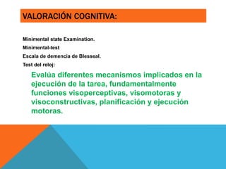 VALORACIÓN COGNITIVA:
Minimental state Examination.
Minimental-test
Escala de demencia de Blesseal.
Test del reloj:
Evalúa diferentes mecanismos implicados en la
ejecución de la tarea, fundamentalmente
funciones visoperceptivas, visomotoras y
visoconstructivas, planificación y ejecución
motoras.
 