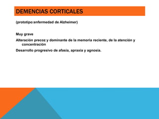 DEMENCIAS CORTICALES
(prototipo:enfermedad de Alzheimer)
Muy grave
Alteración precoz y dominante de la memoria reciente, de la atención y
concentración
Desarrollo progresivo de afasia, apraxia y agnosia.
 