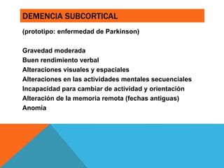DEMENCIA SUBCORTICAL
(prototipo: enfermedad de Parkinson)
Gravedad moderada
Buen rendimiento verbal
Alteraciones visuales y espaciales
Alteraciones en las actividades mentales secuenciales
Incapacidad para cambiar de actividad y orientación
Alteración de la memoria remota (fechas antiguas)
Anomia
 