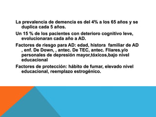 La prevalencia de demencia es del 4% a los 65 años y se
duplica cada 5 años.
Un 15 % de los pacientes con deterioro cognitivo leve,
evolucionaran cada año a AD.
Factores de riesgo para AD: edad, histora familiar de AD
, enf. De Down, , antec. De TEC, antec. Fliares.y/o
personales de depresión mayor,tóxicos,bajo nivel
educacional
Factores de protección: hábito de fumar, elevado nivel
educacional, reemplazo estrogénico.
 
