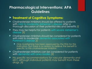 Pharmacological Interventions: APA
Guidelines
 Treatment of Cognitive Symptoms:
 Cholinesterase Inhibitors should be offered to patients
with mild to moderate Alzheimer’s disease after a
thorough discussion of their potential risks and benefits [I]
 They may be helpful for patients with severe Alzheimer’s
disease [II]
 Cholinesterase inhibitors should be considered for patients
with mild to moderate dementia associated with
Parkinson’s disease [I]
 Only rivastigmine has been approved by the FDA for this
indication, but there is no reason to believe the benefit is
specific to this cholinesterase inhibitor.
 Cholinesterase inhibitors can be considered for patients
with dementia with Lewy bodies [II]
 No specific recommendations for vascular dementia and
MCI, although individual patients may benefit from these
drugs. [II]
 
