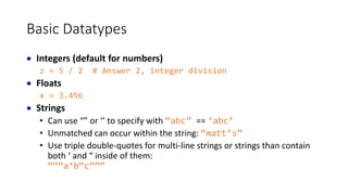Basic Datatypes
 Integers (default for numbers)
z = 5 / 2 # Answer 2, integer division
 Floats
x = 3.456
 Strings
• Can use “” or ‘’ to specify with “abc” == ‘abc’
• Unmatched can occur within the string: “matt’s”
• Use triple double-quotes for multi-line strings or strings than contain
both ‘ and “ inside of them:
“““a‘b“c”””
 