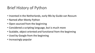 Brief History of Python
• Invented in the Netherlands, early 90s by Guido van Rossum
• Named after Monty Python
• Open sourced from the beginning
• Considered a scripting language, but is much more
• Scalable, object oriented and functional from the beginning
• Used by Google from the beginning
• Increasingly popular
 
