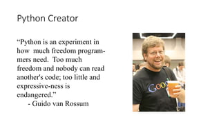 Python Creator
“Python is an experiment in
how much freedom program-
mers need. Too much
freedom and nobody can read
another's code; too little and
expressive-ness is
endangered.”
- Guido van Rossum
 