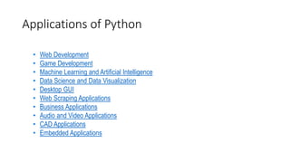 Applications of Python
• Web Development
• Game Development
• Machine Learning and Artificial Intelligence
• Data Science and Data Visualization
• Desktop GUI
• Web Scraping Applications
• Business Applications
• Audio and Video Applications
• CAD Applications
• Embedded Applications
 