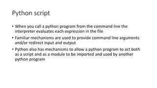 Python script
• When you call a python program from the command line the
interpreter evaluates each expression in the file
• Familiar mechanisms are used to provide command line arguments
and/or redirect input and output
• Python also has mechanisms to allow a python program to act both
as a script and as a module to be imported and used by another
python program
 