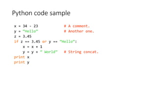 Python code sample
x = 34 - 23 # A comment.
y = “Hello” # Another one.
z = 3.45
if z == 3.45 or y == “Hello”:
x = x + 1
y = y + “ World” # String concat.
print x
print y
 