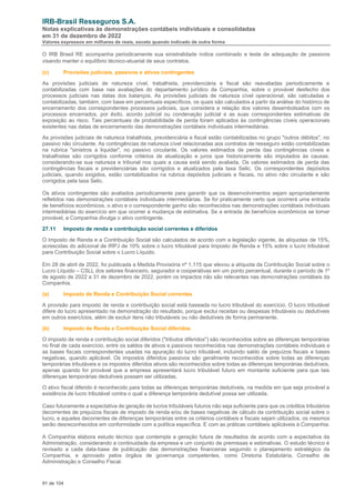 IRB-Brasil Resseguros S.A.
Notas explicativas às demonstrações contábeis individuais e consolidadas
em 31 de dezembro de 2022
Valores expressos em milhares de reais, exceto quando indicado de outra forma
91 de 104
O IRB Brasil RE acompanha periodicamente sua sinistralidade índice combinado e teste de adequação de passivos
visando manter o equilíbrio técnico-atuarial de seus contratos.
(c) Provisões judiciais, passivos e ativos contingentes
As provisões judiciais de natureza cível, trabalhista, previdenciária e fiscal são reavaliadas periodicamente e
contabilizadas com base nas avaliações do departamento jurídico da Companhia, sobre o provável desfecho dos
processos judiciais nas datas dos balanços. As provisões judiciais de natureza cível operacional, são calculadas e
contabilizadas, também, com base em percentuais específicos, os quais são calculados a partir da análise do histórico de
encerramento dos correspondentes processos judiciais, que considera a relação dos valores desembolsados com os
processos encerrados, por êxito, acordo judicial ou condenação judicial e as suas correspondentes estimativas de
exposição ao risco. Tais percentuais de probabilidade de perda foram aplicados às contingências cíveis operacionais
existentes nas datas de encerramento das demonstrações contábeis individuais intermediárias.
As provisões judiciais de natureza trabalhista, previdenciária e fiscal estão contabilizadas no grupo "outros débitos", no
passivo não circulante. As contingências de natureza cível relacionadas aos contratos de resseguro estão contabilizadas
na rubrica "sinistros a liquidar", no passivo circulante. Os valores estimados de perda das contingências cíveis e
trabalhistas são corrigidos conforme critérios de atualização e juros que historicamente são imputados às causas,
considerando-se sua natureza e tribunal nos quais a causa está sendo avaliada. Os valores estimados de perda das
contingências fiscais e previdenciárias são corrigidos e atualizados pela taxa Selic. Os correspondentes depósitos
judiciais, quando exigidos, estão contabilizados na rubrica depósitos judiciais e fiscais, no ativo não circulante e são
corrigidos pela taxa Selic.
Os ativos contingentes são avaliados periodicamente para garantir que os desenvolvimentos sejam apropriadamente
refletidos nas demonstrações contábeis individuais intermediárias. Se for praticamente certo que ocorrerá uma entrada
de benefícios econômicos, o ativo e o correspondente ganho são reconhecidos nas demonstrações contábeis individuais
intermediárias do exercício em que ocorrer a mudança de estimativa. Se a entrada de benefícios econômicos se tornar
provável, a Companhia divulga o ativo contingente.
27.11 Imposto de renda e contribuição social correntes e diferidos
O Imposto de Renda e a Contribuição Social são calculados de acordo com a legislação vigente, às alíquotas de 15%,
acrescidas do adicional de IRPJ de 10% sobre o lucro tributável para Imposto de Renda e 15% sobre o lucro tributável
para Contribuição Social sobre o Lucro Líquido.
Em 28 de abril de 2022, foi publicada a Medida Provisória nº 1.115 que elevou a alíquota da Contribuição Social sobre o
Lucro Líquido – CSLL dos setores financeiro, segurador e cooperativas em um ponto percentual, durante o período de 1º
de agosto de 2022 a 31 de dezembro de 2022, porém os impactos não são relevantes nas demonstrações contábeis da
Companhia.
(a) Imposto de Renda e Contribuição Social correntes
A provisão para imposto de renda e contribuição social está baseada no lucro tributável do exercício. O lucro tributável
difere do lucro apresentado na demonstração do resultado, porque exclui receitas ou despesas tributáveis ou dedutíveis
em outros exercícios, além de excluir itens não tributáveis ou não dedutíveis de forma permanente.
(b) Imposto de Renda e Contribuição Social diferidos
O imposto de renda e contribuição social diferidos ("tributos diferidos") são reconhecidos sobre as diferenças temporárias
no final de cada exercício, entre os saldos de ativos e passivos reconhecidos nas demonstrações contábeis individuais e
as bases fiscais correspondentes usadas na apuração do lucro tributável, incluindo saldo de prejuízos fiscais e bases
negativas, quando aplicável. Os impostos diferidos passivos são geralmente reconhecidos sobre todas as diferenças
temporárias tributáveis e os impostos diferidos ativos são reconhecidos sobre todas as diferenças temporárias dedutíveis,
apenas quando for provável que a empresa apresentará lucro tributável futuro em montante suficiente para que tais
diferenças temporárias dedutíveis possam ser utilizadas.
O ativo fiscal diferido é reconhecido para todas as diferenças temporárias dedutíveis, na medida em que seja provável a
existência de lucro tributável contra o qual a diferença temporária dedutível possa ser utilizada.
Caso futuramente a expectativa de geração de lucros tributáveis futuros não seja suficiente para que os créditos tributários
decorrentes de prejuízos fiscais de imposto de renda e/ou de bases negativas de cálculo da contribuição social sobre o
lucro, e aqueles decorrentes de diferenças temporárias entre os critérios contábeis e fiscais sejam utilizados, os mesmos
serão desreconhecidos em conformidade com a política específica. E com as práticas contábeis aplicáveis à Companhia.
A Companhia elabora estudo técnico que contempla a geração futura de resultados de acordo com a expectativa da
Administração, considerando a continuidade da empresa e um conjunto de premissas e estimativas. O estudo técnico é
revisado a cada data-base de publicação das demonstrações financeiras seguindo o planejamento estratégico da
Companhia, e aprovado pelos órgãos de governança competentes, como Diretoria Estatutária, Conselho de
Administração e Conselho Fiscal.
 